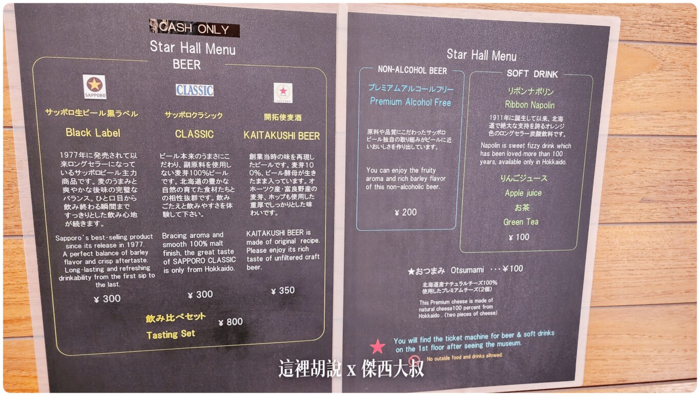 喝酒不開車 開車不喝酒 未滿十八歲請勿飲酒要預留時間來一樓這個空間可以用八百塊日幣一次喝到三種不同風味的啤酒。分別是黑牌（現在的）、經典、跟開拓使麥酒（開拓使釀酒所最原始的風味）另外在餐廳還有另外一款FIVE STAR的啤酒